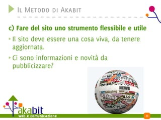 Il Metodo di Akabit

c) Fare del sito uno strumento flessibile e utile
 Il sito deve essere una cosa viva, da tenere
 aggiornata.
 Ci sono informazioni e novità da
 pubblicizzare?




                                                10
 
