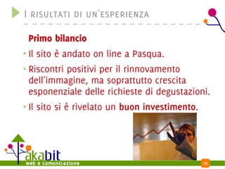 I risultati di un'esperienza

Primo bilancio
Il sito è andato on line a Pasqua.
Riscontri positivi per il rinnovamento
dell'immagine, ma soprattutto crescita
esponenziale delle richieste di degustazioni.
Il sito si è rivelato un buon investimento.




                                              20
 