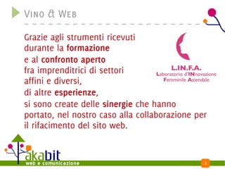 Vino & Web

Grazie agli strumenti ricevuti
durante la formazione
e al confronto aperto
fra imprenditrici di settori
affini e diversi,
di altre esperienze,
si sono create delle sinergie che hanno
portato, nel nostro caso alla collaborazione per
il rifacimento del sito web.


                                               3
 