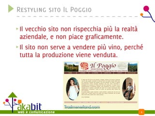 Restyling sito Il Poggio

Il vecchio sito non rispecchia più la realtà
aziendale, e non piace graficamente.
Il sito non serve a vendere più vino, perché
tutta la produzione viene venduta.




                                           6
 