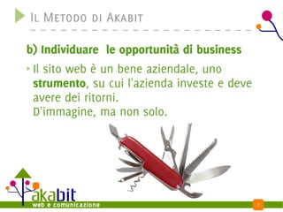 Il Metodo di Akabit

b) Individuare le opportunità di business
 Il sito web è un bene aziendale, uno
 strumento, su cui l'azienda investe e deve
 avere dei ritorni.
 D'immagine, ma non solo.




                                              7
 