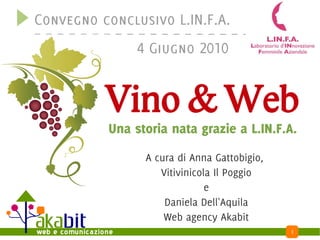 Convegno conclusivo L.IN.F.A.
               4 Giugno 2010


          Vino & Web
          Una storia nata grazie a L.IN.F.A.
                A cura di Anna Gattobigio,
                   Vitivinicola Il Poggio
                              e
                    Daniela Dell'Aquila
                    Web agency Akabit
                                             1
 