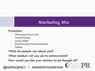 Marketing Mix
•   Promotion
     •   Witnessing/word of mouth
     •   Printed Materials
     •   Sunday Bulletin
     •   Email Newsletter/Physical Newsletter
     •   Publicity
•   What do people say about you?
•   What medium will you use to communicate?
•   How would you like your ministry to be thought of?

@MEPRAGENCY l #MINISTRYMARKETING
 