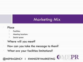 Marketing Mix
•   Place
     •   Facilities
     •   Meeting locations
     •   Social space
•   Where will you meet?
•   How can you take the message to them?
•   What are your facilities limitations?

@MEPRAGENCY l #MINISTRYMARKETING
 