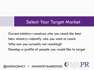 Select Your Target Market

•   Current ministry—analyze who you reach the best
•   New ministry—identify who you want to reach
•   Who are you currently not reaching?
•   Develop a profile of people you would like to target



@MEPRAGENCY l #MINISTRYMARKETING
 