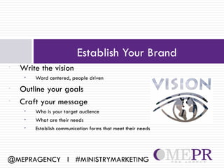 Establish Your Brand
•   Write the vision
     •   Word centered, people driven
•   Outline your goals
•   Craft your message
     •   Who is your target audience
     •   What are their needs
     •   Establish communication forms that meet their needs




@MEPRAGENCY l #MINISTRYMARKETING
 