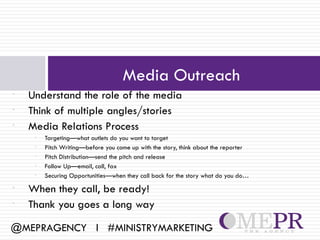 Media Outreach
•   Understand the role of the media
•   Think of multiple angles/stories
•   Media Relations Process
     •   Targeting—what outlets do you want to target
     •   Pitch Writing—before you come up with the story, think about the reporter
     •   Pitch Distribution—send the pitch and release
     •   Follow Up—email, call, fax
     •   Securing Opportunities—when they call back for the story what do you do…
•   When they call, be ready!
•   Thank you goes a long way

@MEPRAGENCY l #MINISTRYMARKETING
 