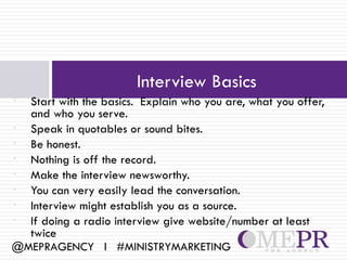 Interview Basics
• Start with the basics. Explain who you are, what you offer,
  and who you serve.
• Speak in quotables or sound bites.
• Be honest.
• Nothing is off the record.
• Make the interview newsworthy.
• You can very easily lead the conversation.
• Interview might establish you as a source.
• If doing a radio interview give website/number at least
  twice
@MEPRAGENCY l #MINISTRYMARKETING
 