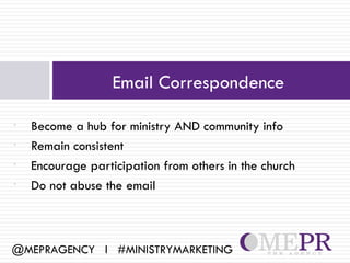 Email Correspondence

•   Become a hub for ministry AND community info
•   Remain consistent
•   Encourage participation from others in the church
•   Do not abuse the email



@MEPRAGENCY l #MINISTRYMARKETING
 