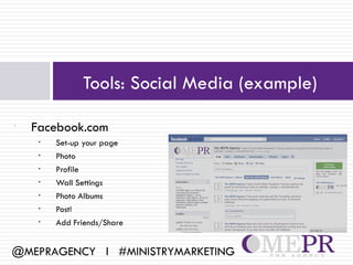 Tools: Social Media (example)

•   Facebook.com
     •   Set-up your page
     •   Photo
     •   Profile
     •   Wall Settings
     •   Photo Albums
     •   Post!
     •   Add Friends/Share


@MEPRAGENCY l #MINISTRYMARKETING
 
