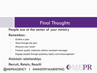 Final Thoughts
•   People are at the center of your ministry
•   Remember:
     •   Outline a plan
     •   Work through the plan
     •   Measure your results
     •   Produce quality materials; deliver consistent messages
     •   Engage people through questions, topics, and encouragement
•   Maintain relationships
•   Recruit, Retain, Reach!
@MEPRAGENCY l #MINISTRYMARKETING
 