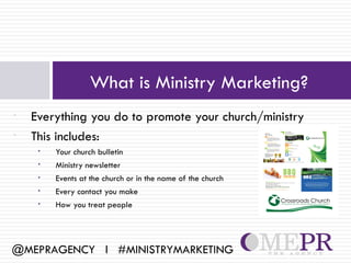 What is Ministry Marketing?
•   Everything you do to promote your church/ministry
•   This includes:
     •   Your church bulletin
     •   Ministry newsletter
     •   Events at the church or in the name of the church
     •   Every contact you make
     •   How you treat people




@MEPRAGENCY l #MINISTRYMARKETING
 