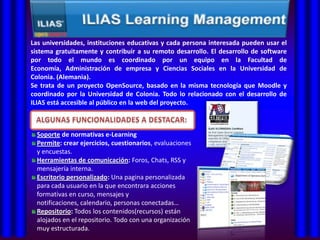 Las universidades, instituciones educativas y cada persona interesada pueden usar el
sistema gratuitamente y contribuir a su remoto desarrollo. El desarrollo de software
por todo el mundo es coordinado por un equipo en la Facultad de
Economía, Administración de empresa y Ciencias Sociales en la Universidad de
Colonia. (Alemania).
Se trata de un proyecto OpenSource, basado en la misma tecnología que Moodle y
coordinado por la Universidad de Colonia. Todo lo relacionado con el desarrollo de
ILIAS está accesible al público en la web del proyecto.



  Soporte de normativas e-Learning
  Permite: crear ejercicios, cuestionarios, evaluaciones
  y encuestas.
  Herramientas de comunicación: Foros, Chats, RSS y
  mensajería interna.
  Escritorio personalizado: Una pagina personalizada
  para cada usuario en la que encontrara acciones
  formativas en curso, mensajes y
  notificaciones, calendario, personas conectadas…
  Repositorio: Todos los contenidos(recursos) están
  alojados en el repositorio. Todo con una organización
  muy estructurada.
 