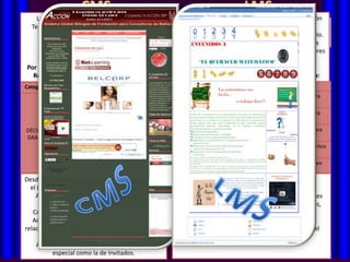 La combinación de los diferentes tipos de          Ejemplo de CMS para comprender la estructuración
 Tecnologías que ofrece el LMS es que el hace                              de contenidos:
           posible que pasemos de:                    Desarrollar un Sitio dirigido a profesores del Colegio.
         Transferencia de Información                   El Sitio debe ofrecer recursos en Internet para las
           Desarrollo de habilidades                 distintas asignaturas y hacer más fácil a los profesores
  CMS en inglés: de modelos mentales.
        Cambios Content Managment System                    el proceso de aplicación Managment Systems
                                                             LMS en ingles; Learning de las TICs en sus
  (Sistema de Gestión de Contenidos). Centra                 (Sistemas de Gestión del Aprendizaje). Puede
                                                                             asignaturas.
Por tanto un LMS estructura el curso en torno a
  en Artículos que se insertan dentro de una                 considerarse como un CMS de propósito
  Recursos y Actividades, como por ejemplo:
  Taxonomía General de Secciones y dentro              De acuerdo con estos Objetivos se estructuraría:
                                                             específico orientado a crear un entorno de
Categoría Categorías. LosRecursos
   de ellas Curso        contenidos se
                                     Actividades             aprendizaje que potencie las posibilidades
                                                       Sección       Categorías               Artículos
   encuentran estructurados pasando por el                   de colaboración e interactividaden Internet para
                                                                                      Recursos que puede
   ciclo de:            Presentación                         ofrecer un espacio virtual, si se emplean los
                                        Foro                                                   Química
                          PowerPoint                         recursos adecuados. Se adecuan a los
          Autoría –Edición –Aprobación –
           Matemáticas                                              Recursos por      Recursos en Internet para
        Planificación-Publicación-Vigencia .
                                           Tarea             propósitos específicos del denominado E-
                         Referencia en                               Asignaturas          Ciencias Sociales
                                                             Learning (Aprendizaje en línea).
DÉCIMO                     Internet
  La unidad básica del contenido es el Artículo
                                        Glosario       TICS EN                     Sitios con Simuladores para
GRADO se prepara por un Autor y pasa por un
  que                                                       se estructura en torno a una unidad básica:
                                                     EDUCACIÓN                           emplear en Física
                        Ficheros MP3
  proceso de Edición hasta su Publicación.                 El Curso.
                                          Tarea                                    Aprende a configurar Favoritos
                         Vocabulario                       Los Cursos se agrupan en Categorías y de
  El CMS establece una taxonomía de
             Inglés                                               Busqueda en           en tu Explorador
                         Recurso en
  estructuración de los Contenidos, de Glosario            forma general se puede dividir en Temas o
                                                                    Internet      Estrategias de búsqueda en
  acuerdo con la jerarquíaInternet
                            siguiente:                     Semanas .                         Google
Desde el punto de vista de los niveles de permisos
    Secciones                                              Un LMS proporciona por tanto:
  elCategorías. Una o varias de forma específica:
     LMS también distingue dentro de cada                  TECNOLOGÍAS TRANSMISIVAS (ej. Una
    sección - Profesores (administran curso y
     Alumnos                                               presentación que se agrega al curso)
                                                      EL CMS ofrece un conjunto de facilidades generales
         determinan recurso y actividades)            paraTECNOLOGÍAS INTERACTIVAS(texto, imágenes,
                                                            gestionar, estos contendido
    Artículos. Uno o varios dentro de cada
   Creadores de Cursos (Pueden crear cursos) -           multimedia) y para ajustarlos en una Plantilla
                                                           (Cuestionario, Lecciones)
    Categoría. Un Artículo sólo puede existir
   Administradores (Todas las esta dentro de
    dentro de una Categoría y funciones y otras                         (Template) dada.
                                                           COLABORATIVAS (Foro, Wiki)
relacionadas con Ejemplos: Blogs, E- matricular y
    una Sección. Apariencia del Sitio,                 El CMS ofrece también un editor que haga fácil el
                                                           Por tanto un LMS estructura el curso en
    Porfolios, Slides, etc backups, etc.)
            desmatricular,                                 proceso de preparación de los contenidos.
                                                           torno a Recursos y Actividades. Ejemplos:
     Además de poder distinguir una categoría
                                                           Moodle, Dokeos, Ilia, Claroline, etc.
           especial como la de Invitados.
 