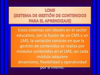 Estos sistemas son ideales en el sector
educativo, son la fusión de un CMS y un
  LMS, la variación consiste en que la
  gestión de contenidos se realiza por
módulos contenidos en el LMS, así cada
            módulo adquiere
 dinamismo, flexibilidad y operatividad
             por si mismo.
 