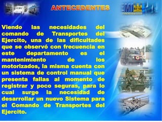 Viendo    las   necesidades   del
comando de Transportes del
Ejercito, una de las dificultades
que se observó con frecuencia en
este     departamento     es   el
mantenimiento         de      los
motorizados, la misma cuenta con
un sistema de control manual que
presenta fallas al momento de
registrar y poco seguras, para lo
cual surge la necesidad de
desarrollar un nuevo Sistema para
el Comando de Transportes del
Ejercito.
 