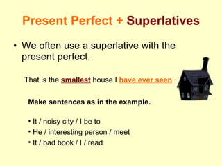 Present Perfect +  Superlatives We often use a superlative with the present perfect. That is the  smallest  house I  have ever seen . Make sentences as in the example. It / noisy city / I be to He / interesting person / meet It / bad book / I / read 