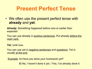 Present Perfect Tense We often use the present perfect tense with  already  and  yet . Already : Something happened before now or earlier than expected You can use already in  positive sentences . Put already  before the main verb. Yet : Until now. You can use yet in  negative sentences  and  questions . Yet is usually  at the end . Example : A) Have you done your homework yet? B) No, I haven’t done it yet. / Yes, I’ve already done it. 