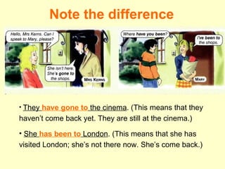 Note the difference They  have gone to  the cinema . (This means that they haven’t come back yet. They are still at the cinema.) She  has been to  London . (This means that she has visited London; she’s not there now. She’s come back.) 