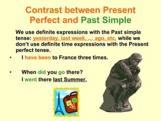 Contrast between Present Perfect and  Past Simple We use definite expressions with the Past simple tense:  yesterday, last week, … ago, etc,  while we don’t use definite time expressions with the Present perfect tense. I  have been  to France three times. When  did   you  go   there?  I  went   there  last Summer. 