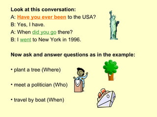Look at this conversation: A:  Have you ever been  to the USA? B: Yes, I have. A: When  did you go  there? B: I  went  to New York in 1996. Now ask and answer questions as in the example: plant a tree (Where)  meet a politician (Who) travel by boat (When) 