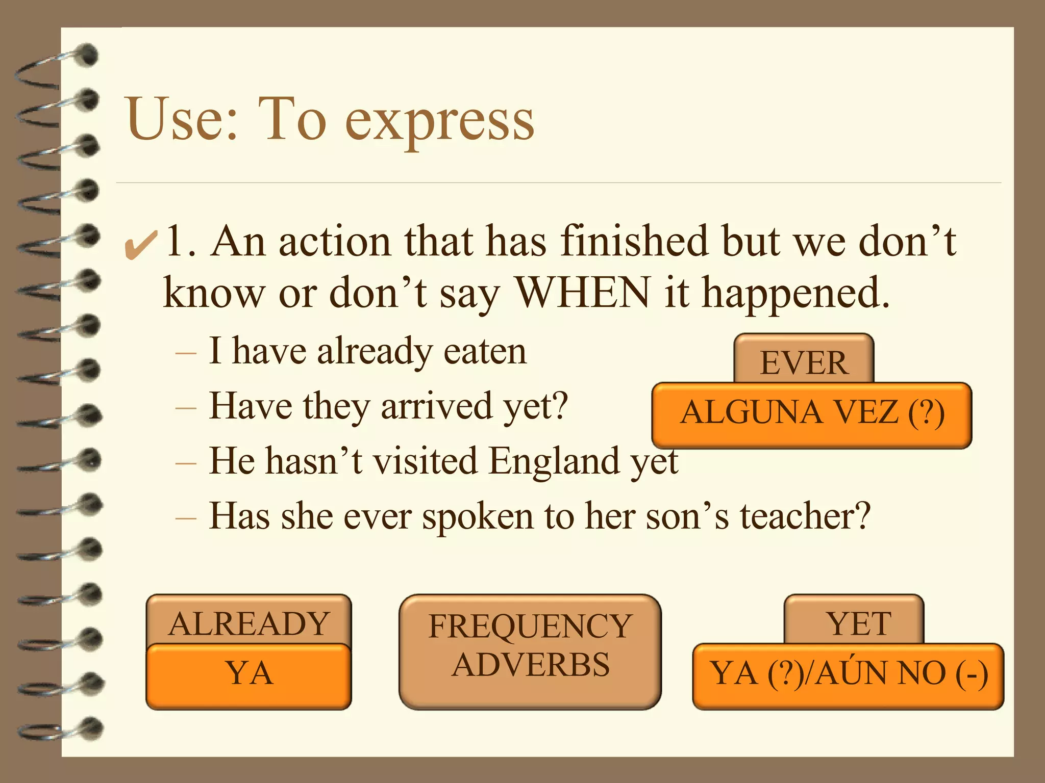 Use: To express 1. An action that has finished but we don’t know or don’t say WHEN it happened. I have already eaten Have they arrived yet? He hasn’t visited England yet Has she ever spoken to her son’s teacher? ALREADY YET YA YA (?)/AÚN NO (-) EVER ALGUNA VEZ (?) FREQUENCY ADVERBS 