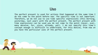 Uso
The perfect present is used for actions that happened at the same time I
do not come to the point before now. The specific time is not important.
Therefore, we do not use to use time specific expressions (this morning,
yesterday, last year) with the perfect present. The perfect present with
time expressions can be used you do not come to the point (never, ever,
many deceive, for, since, already, yet). I do not specify this time's
concept enough is difficult to understand, for this motive, from now on
you have the particular uses of the perfect present.
 