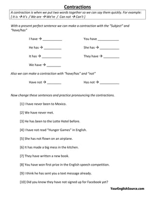 YourEnglishSource.com
Contractions
A contraction is when we put two words together so we can say them quickly. For example:
[ It is  It’s / We are  We’re / Can not  Can’t ]
With a present perfect sentence we can make a contraction with the “Subject” and
“have/has”
I have  ___________ You have ____________
He has  __________ She has  ___________
It has  ___________ They have  _________
We have  ________
Also we can make a contraction with “have/has” and “not”
Have not  ________ Has not  ___________
Now change these sentences and practice pronouncing the contractions.
[1] I have never been to Mexico.
[2] We have never met.
[3] He has been to the Lotte Hotel before.
[4] I have not read “Hunger Games” in English.
[5] She has not flown on an airplane.
[6] It has made a big mess in the kitchen.
[7] They have written a new book.
[8] You have won first prize in the English speech competition.
[9] I think he has sent you a text message already.
[10] Did you know they have not signed up for Facebook yet?
 