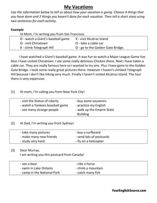 YourEnglishSource.com
My Vacations
Use the information below to tell us about how your vacation is going. Choose 4 things that
you have done and 2 things you haven't done for each vacation. Then tell a short story using
two sentences for each activity.
Example
Hi Mom, I’m writing you from San Francisco.
O ‐ watch a Giant’s baseball game X ‐ visit Alcatraz Island
O ‐ visit Chinatown O ‐ take a cable car
X ‐ climb Telegraph Hill O ‐ go to the Golden Gate Bridge.
I have watched a Giant's baseball game. It was fun to watch a Major League Game live.
Also I have visited Chinatown. I ate some really delicious Chicken there. Next I have taken a
cable car. They are really famous here so I wanted to try one. Plus I have gone to the Golden
Gate Bridge. I took some really great pictures there. However I haven't climbed Telegraph
Hill because I don't like hiking very much. Finally I haven't visited Alcatraz Island. The tour
there is very expensive.
[1] Hi mom, I’m calling you from New York City!
‐ visit the Statue of Liberty ‐ buy some souvenirs
‐ watch a Yankees baseball game ‐ practice my English
‐ see many strange people ‐ walk up the Empire State
Building
[2] Hi Dad, I’m writing you from Sydney!
‐ take many pictures ‐ buy a surfboard
‐ make many new friends ‐ send lots of postcards
‐ study very hard ‐ fly on a helicopter
[3] Dear Murray,
I am writing you this postcard from Canada!
‐ see a bear ‐ ride a horse
‐ swim in Lake Ontario ‐ climb a mountain
‐ camp in the National Park ‐ catch many fish
 
