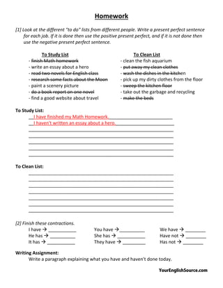 YourEnglishSource.com
Homework
[1] Look at the different "to do" lists from different people. Write a present perfect sentence
for each job. If it is done then use the positive present perfect, and if it is not done then
use the negative present perfect sentence.
To Study List To Clean List
‐ finish Math homework ‐ clean the fish aquarium
‐ write an essay about a hero ‐ put away my clean clothes
‐ read two novels for English class ‐ wash the dishes in the kitchen
‐ research some facts about the Moon ‐ pick up my dirty clothes from the floor
‐ paint a scenery picture ‐ sweep the kitchen floor
‐ do a book report on one novel ‐ take out the garbage and recycling
‐ find a good website about travel ‐ make the beds
To Study List:
__I have finished my Math Homework._________________________
__I haven't written an essay about a hero._______________________
_________________________________________________________
_________________________________________________________
_________________________________________________________
_________________________________________________________
_________________________________________________________
To Clean List:
_________________________________________________________
_________________________________________________________
_________________________________________________________
_________________________________________________________
_________________________________________________________
_________________________________________________________
_________________________________________________________
[2] Finish these contractions.
I have  ___________ You have __________ We have  ________
He has  __________ She has  ___________ Have not  ________
It has  ___________ They have  _________ Has not  ________
Writing Assignment:
Write a paragraph explaining what you have and haven't done today.
 