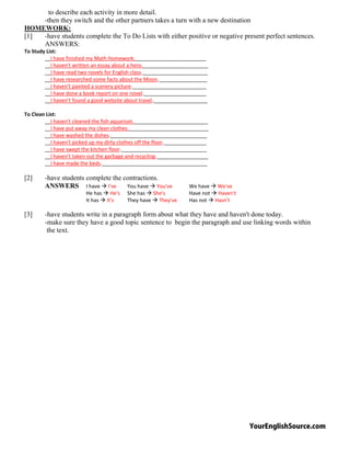 YourEnglishSource.com
to describe each activity in more detail.
-then they switch and the other partners takes a turn with a new destination
HOMEWORK:
[1] -have students complete the To Do Lists with either positive or negative present perfect sentences.
ANSWERS:
To Study List:
__I have finished my Math Homework._________________________
__I haven't written an essay about a hero._______________________
__I have read two novels for English class._______________________
__I have researched some facts about the Moon._________________
__I haven't painted a scenery picture.__________________________
__I have done a book report on one novel.______________________
__I haven't found a good website about travel.___________________
To Clean List:
__I haven't cleaned the fish aquarium.__________________________
__I have put away my clean clothes.____________________________
__I have washed the dishes.__________________________________
__I haven't picked up my dirty clothes off the floor._______________
__I have swept the kitchen floor.______________________________
__I haven't taken out the garbage and recycling.__________________
__I have made the beds._____________________________________
[2] -have students complete the contractions.
ANSWERS I have  I've You have  You've We have  We've
He has  He's She has  She's Have not  Haven't
It has  It's They have  They've Has not  Hasn't
[3] -have students write in a paragraph form about what they have and haven't done today.
-make sure they have a good topic sentence to begin the paragraph and use linking words within
the text.
 