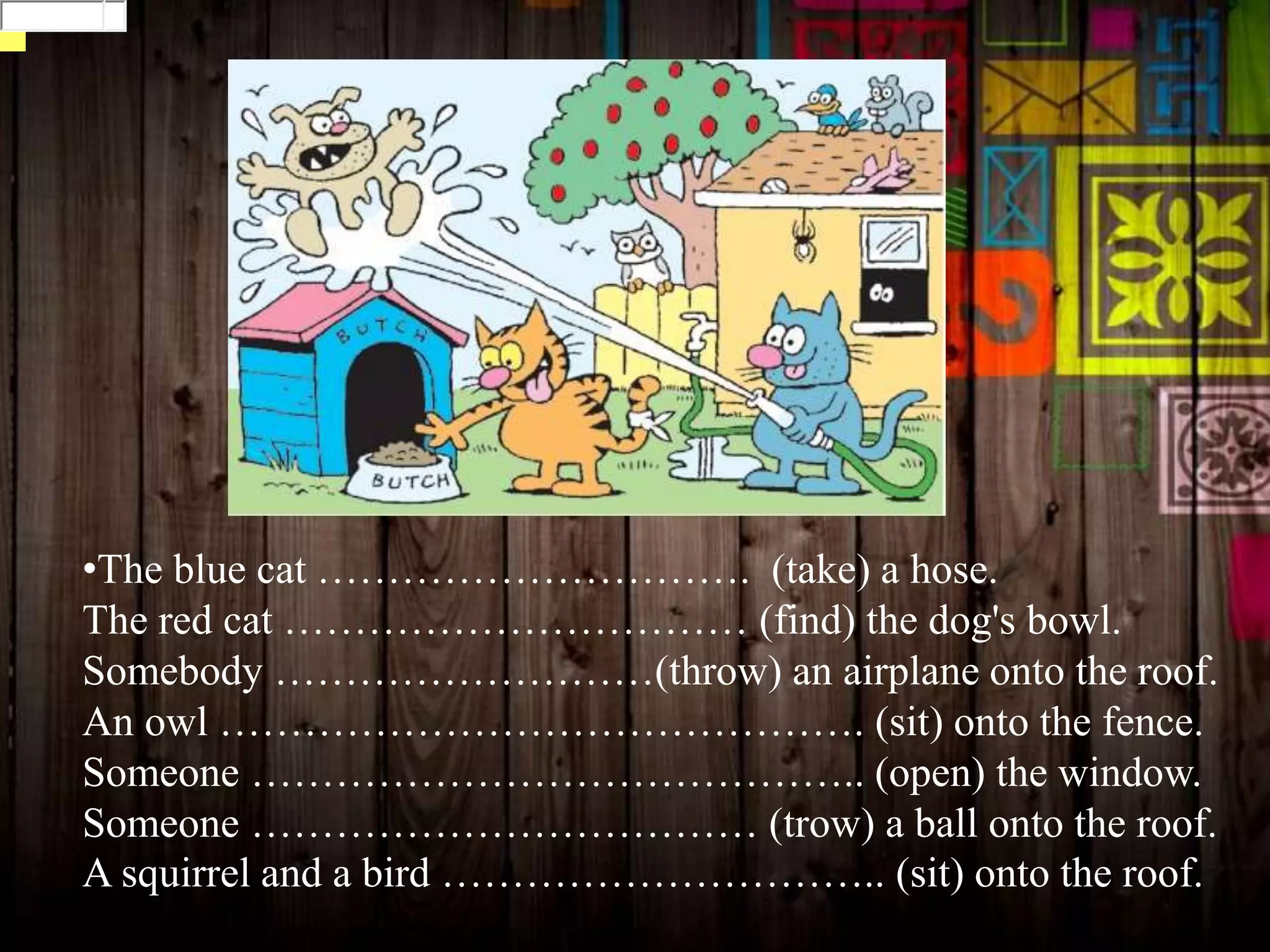 •The blue cat …………………………. (take) a hose.
The red cat …………………………… (find) the dog's bowl.
Somebody ………………………(throw) an airplane onto the roof.
An owl ………………………………………. (sit) onto the fence.
Someone …………………………………….. (open) the window.
Someone ……………………………… (trow) a ball onto the roof.
A squirrel and a bird ………………………….. (sit) onto the roof.