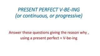 PRESENT PERFECT V-BE-ING
(or continuous, or progressive)
Answer these questions giving the reason why ,
using a present perfect + V-be-ing
 