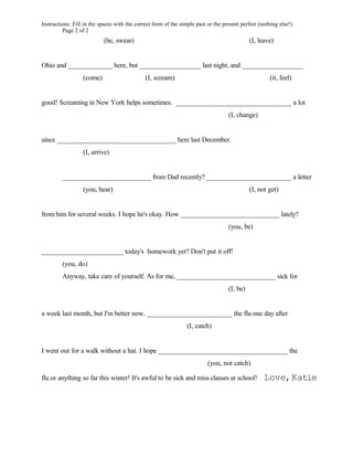 Instructions: Fill in the spaces with the correct form of the simple past or the present perfect (nothing else!).
         Page 2 of 2
                           (he, swear)                                                       (I, leave)


Ohio and _____________ here, but __________________ last night, and __________________
                  (come)                      (I, scream)                                             (it, feel)


good! Screaming in New York helps sometimes. __________________________________ a lot
                                                                                   (I, change)


since ___________________________________ here last December.
                  (I, arrive)


         __________________________ from Dad recently? _________________________ a letter
                  (you, hear)                                                                (I, not get)


from him for several weeks. I hope he's okay. How _____________________________ lately?
                                                                                   (you, be)


________________________ today's homework yet? Don't put it off!
         (you, do)
         Anyway, take care of yourself. As for me, _____________________________ sick for
                                                                                   (I, be)


a week last month, but I'm better now. _________________________ the flu one day after
                                                                 (I, catch)


I went out for a walk without a hat. I hope ______________________________________ the
                                                                          (you, not catch)

flu or anything so far this winter! It's awful to be sick and miss classes at school!              Love, Katie
 