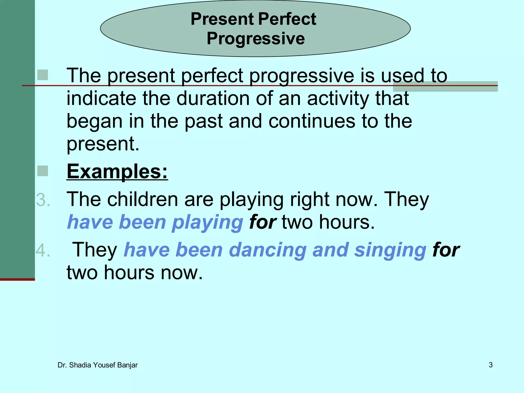 The present perfect progressive is used to indicate the duration of an activity that began in the past and continues to the present. Examples: The children are playing right now. They have been playing for two hours. They have been dancing and singing for two hours now. Present Perfect Progressive