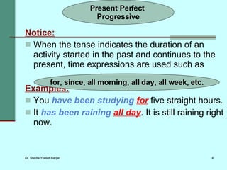 Notice: When the tense indicates the duration of an activity started in the past and continues to the present, time expressions are used such as Examples: You  have been studying   for  five straight hours. It  has been raining   all day . It is still raining right now. Present Perfect  Progressive for, since, all morning, all day, all week, etc. 