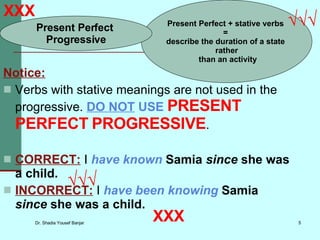 Notice: Verbs with stative meanings are not used in the progressive.  DO NOT  USE  PRESENT   PERFECT   PROGRESSIVE . CORRECT:  I  have known  Samia   since  she was a child. INCORRECT:  I  have been knowing  Samia   since  she was a child. XXX XXX √√√ Present Perfect + stative verbs  =  describe the duration of a state  rather than an activity Present Perfect  Progressive √√√ 