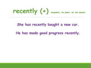 recently (+) недавно, на днях, не так давно
She has recently bought a new car.
He has made good progress recently.
 