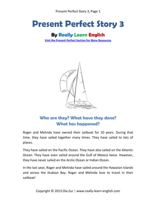 Present Perfect Story 3, Page 1
Copyright © 2013 Ola Zur | www.really-learn-english.com
Present Perfect Story 3
By Really Learn English
Visit the Present Perfect Section for More Resources
Who are they? What have they done?
What has happened?
Roger and Melinda have owned their sailboat for 10 years. During that
time, they have sailed together many times. They have sailed to lots of
places.
They have sailed on the Pacific Ocean. They have also sailed on the Atlantic
Ocean. They have even sailed around the Gulf of Mexico twice. However,
they have never sailed on the Arctic Ocean or Indian Ocean.
In the last year, Roger and Melinda have sailed around the Hawaiian Islands
and across the Hudson Bay. Roger and Melinda love to travel in their
sailboat!
 