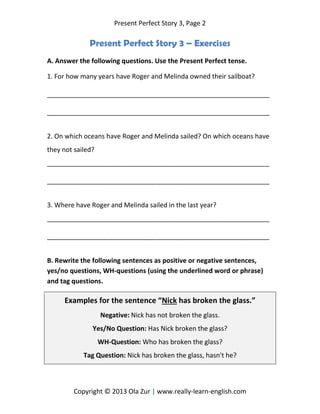 Present Perfect Story 3, Page 2
Copyright © 2013 Ola Zur | www.really-learn-english.com
Present Perfect Story 3 – Exercises
A. Answer the following questions. Use the Present Perfect tense.
1. For how many years have Roger and Melinda owned their sailboat?
_____________________________________________________________
_____________________________________________________________
2. On which oceans have Roger and Melinda sailed? On which oceans have
they not sailed?
_____________________________________________________________
_____________________________________________________________
3. Where have Roger and Melinda sailed in the last year?
_____________________________________________________________
_____________________________________________________________
B. Rewrite the following sentences as positive or negative sentences,
yes/no questions, WH-questions (using the underlined word or phrase)
and tag questions.
Examples for the sentence “Nick has broken the glass.”
Negative: Nick has not broken the glass.
Yes/No Question: Has Nick broken the glass?
WH-Question: Who has broken the glass?
Tag Question: Nick has broken the glass, hasn't he?
 