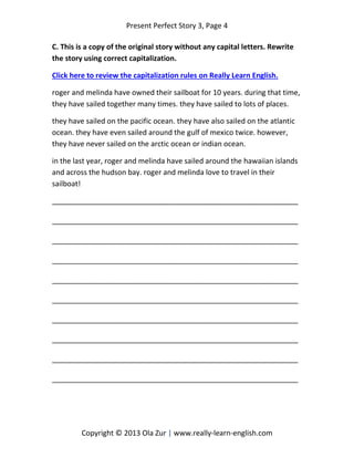 Present Perfect Story 3, Page 4
Copyright © 2013 Ola Zur | www.really-learn-english.com
C. This is a copy of the original story without any capital letters. Rewrite
the story using correct capitalization.
Click here to review the capitalization rules on Really Learn English.
roger and melinda have owned their sailboat for 10 years. during that time,
they have sailed together many times. they have sailed to lots of places.
they have sailed on the pacific ocean. they have also sailed on the atlantic
ocean. they have even sailed around the gulf of mexico twice. however,
they have never sailed on the arctic ocean or indian ocean.
in the last year, roger and melinda have sailed around the hawaiian islands
and across the hudson bay. roger and melinda love to travel in their
sailboat!
_____________________________________________________________
_____________________________________________________________
_____________________________________________________________
_____________________________________________________________
_____________________________________________________________
_____________________________________________________________
_____________________________________________________________
_____________________________________________________________
_____________________________________________________________
_____________________________________________________________
 