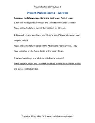 Present Perfect Story 3, Page 5
Copyright © 2013 Ola Zur | www.really-learn-english.com
Present Perfect Story 3 – Answers
A. Answer the following questions. Use the Present Perfect tense.
1. For how many years have Roger and Melinda owned their sailboat?
Roger and Melinda have owned their sailboat for 10 years.
2. On which oceans have Roger and Melinda sailed? On which oceans have
they not sailed?
Roger and Melinda have sailed on the Atlantic and Pacific Oceans. They
have not sailed on the Arctic Ocean or the Indian Ocean.
3. Where have Roger and Melinda sailed in the last year?
In the last year, Roger and Melinda have sailed around the Hawaiian Islands
and across the Hudson Bay.
 