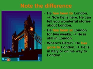 Note the difference He  has been to  London.    Now he is here. He can tell you wonderful stories about London. He  has been in  London for two weeks.    He is still in London. Where’s Peter?  He  has gone to  London.    He is in Italy or on his way to London. 