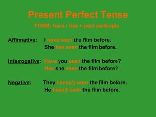 Present Perfect Tense FORM: have / has + past participle Affirmative :   I  have seen  the film before. She  has seen  the film before. Interrogative :   Have  you  seen  the film before? Has  she  seen  the film before? Negative :  They  have n’t  seen  the film before. He  has n’t  seen  the film before. 