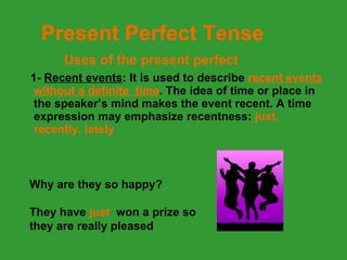 1-  Recent events : It is used to describe  recent events without a definite  time . The idea of time or place in the speaker’s mind makes the event recent. A time expression may emphasize recentness:  just, recently, lately Present Perfect Tense Uses of the present perfect Why are they so happy? They have  just   won a prize so  they are really pleased 