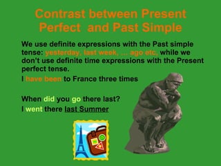 Contrast between Present Perfect  and Past Simple We use definite expressions with the Past simple tense:  yesterday, last week, … ago etc,  while we don’t use definite time expressions with the Present perfect tense. I  have been  to France three times When  did  you  go  there   last?  I  went  there  last Summer 