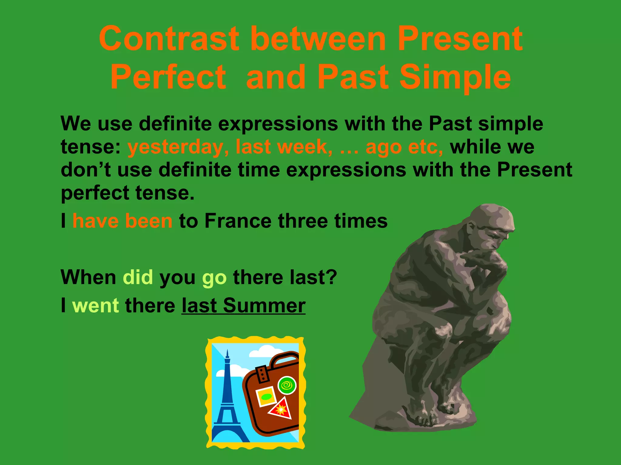 Contrast between Present Perfect  and Past Simple We use definite expressions with the Past simple tense:  yesterday, last week, … ago etc,  while we don’t use definite time expressions with the Present perfect tense. I  have been  to France three times When  did  you  go  there   last?  I  went  there  last Summer 