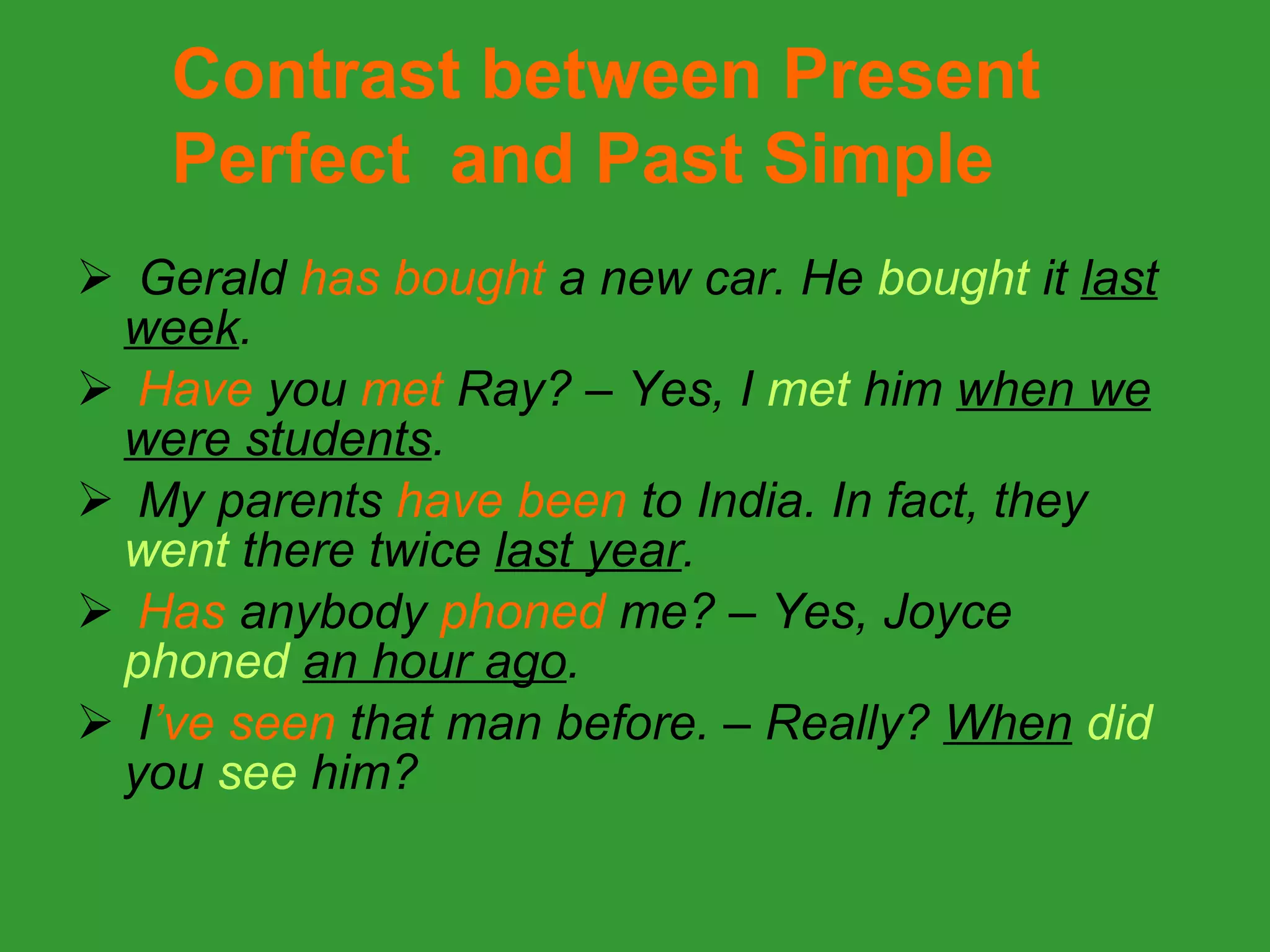 Gerald  has bought  a new car. He  bought  it  last week . Have  you  met  Ray? – Yes, I  met  him  when we were students . My parents  have been  to India. In fact, they  went  there twice  last year . Has  anybody  phoned  me? – Yes, Joyce  phoned   an hour ago . I ’ve   seen  that man before. – Really?  When   did  you   see  him? Contrast between Present Perfect  and Past Simple 