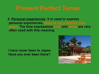 Present Perfect Tense 2-   Personal experiences : It is used to express personal experiences,  there is not a definite time given.   The time expressions  ever  and  never  are very often used with this meaning I have never been to Japan. Have you ever been there?  