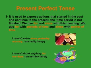 Present Perfect Tense 3- It is used to express actions that started in the past and continue to the present, the  time period is not finished. We use  for  and  since  with this meaning. We use  for  with  periods of time  and  since  with  points of time. I haven’t eaten  since yesterday morning.  I am really hungry I haven’t drunk anything  for two days.  I am terribly thirsty 